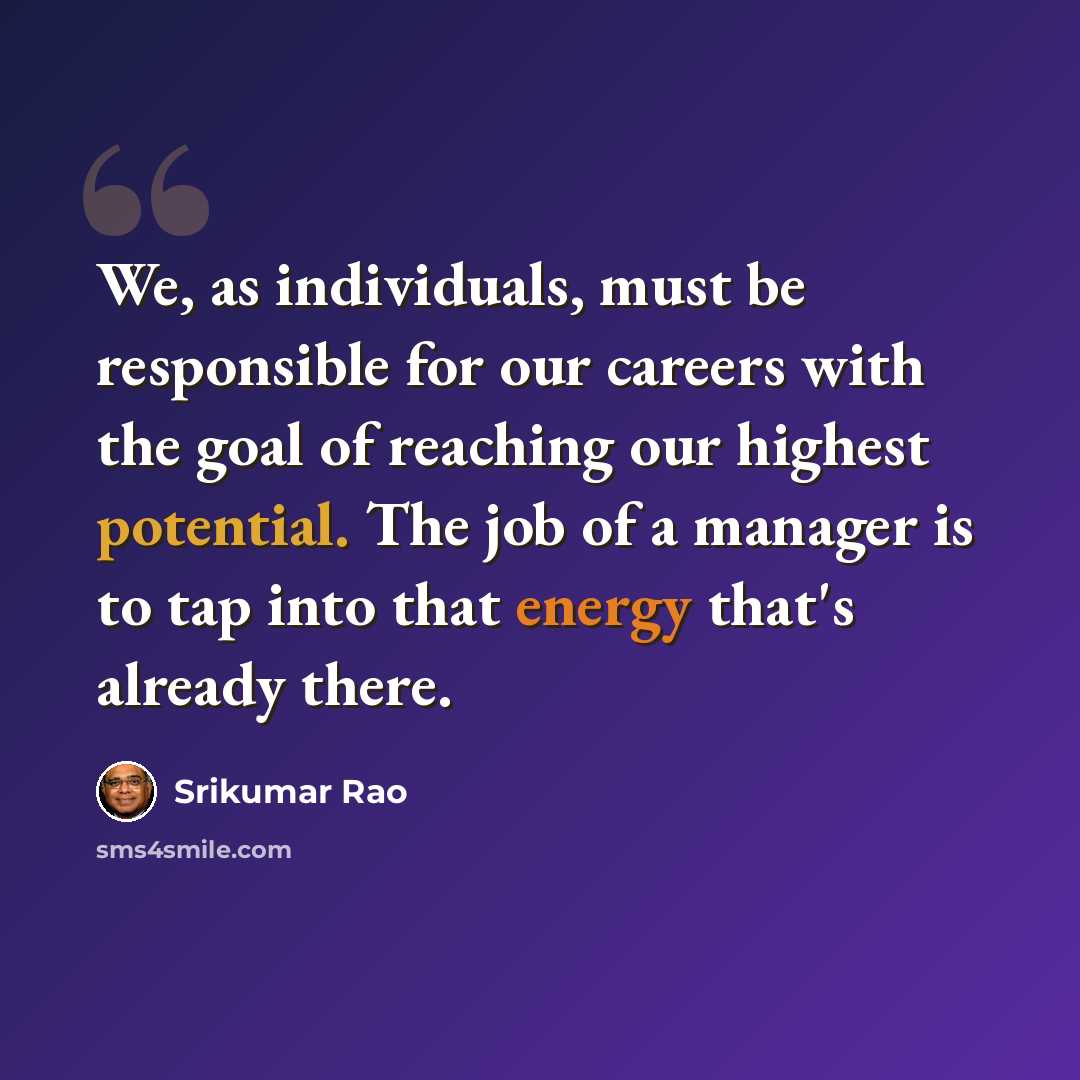 “We, as individuals, must be responsible for our careers with the goal of reaching our highest potential. The job of a manager is to tap into that energy that's already there.” quote by Srikumar Rao