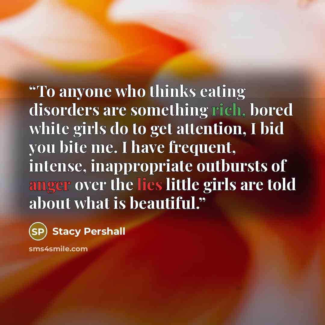 “To anyone who thinks eating disorders are something rich, bored white girls do to get attention, I bid you bite me. I have frequent, intense, inappropriate outbursts of anger over the lies little girls are told about what is beautiful.” quote by Stacy Pershall