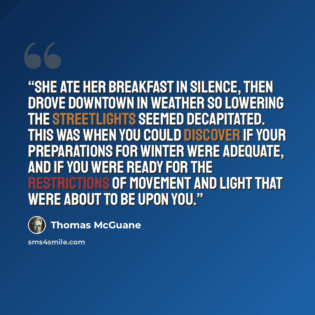 “She ate her breakfast in silence, then drove downtown in weather so lowering the streetlights seemed decapitated. This was when you could discover if your preparations for winter were adequate, and if you were ready for the restrictions of movement and light that were about to be upon you.” quote by Thomas McGuane