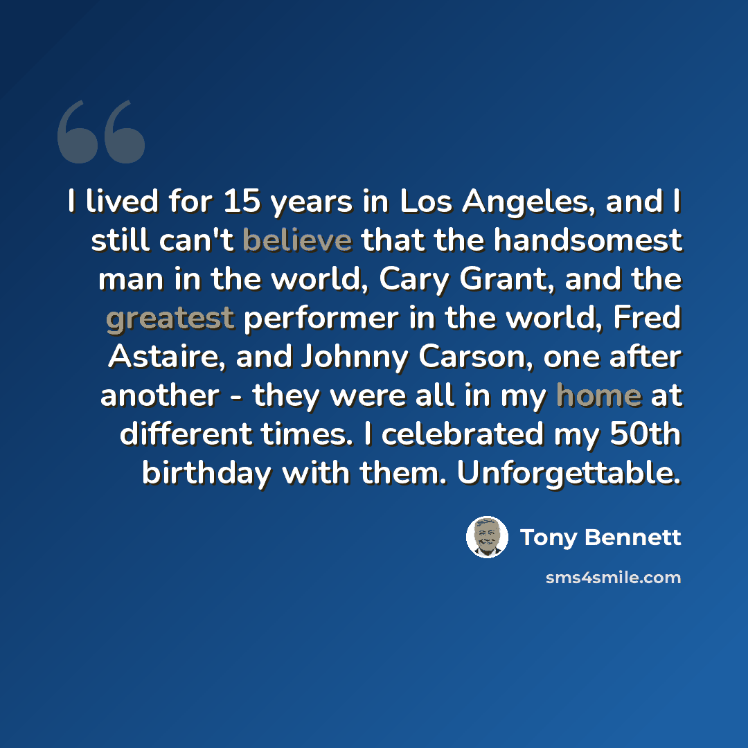 “I lived for 15 years in Los Angeles, and I still can't believe that the handsomest man in the world, Cary Grant, and the greatest performer in the world, Fred Astaire, and Johnny Carson, one after another - they were all in my home at different times. I celebrated my 50th birthday with them…” quote by Tony Bennett