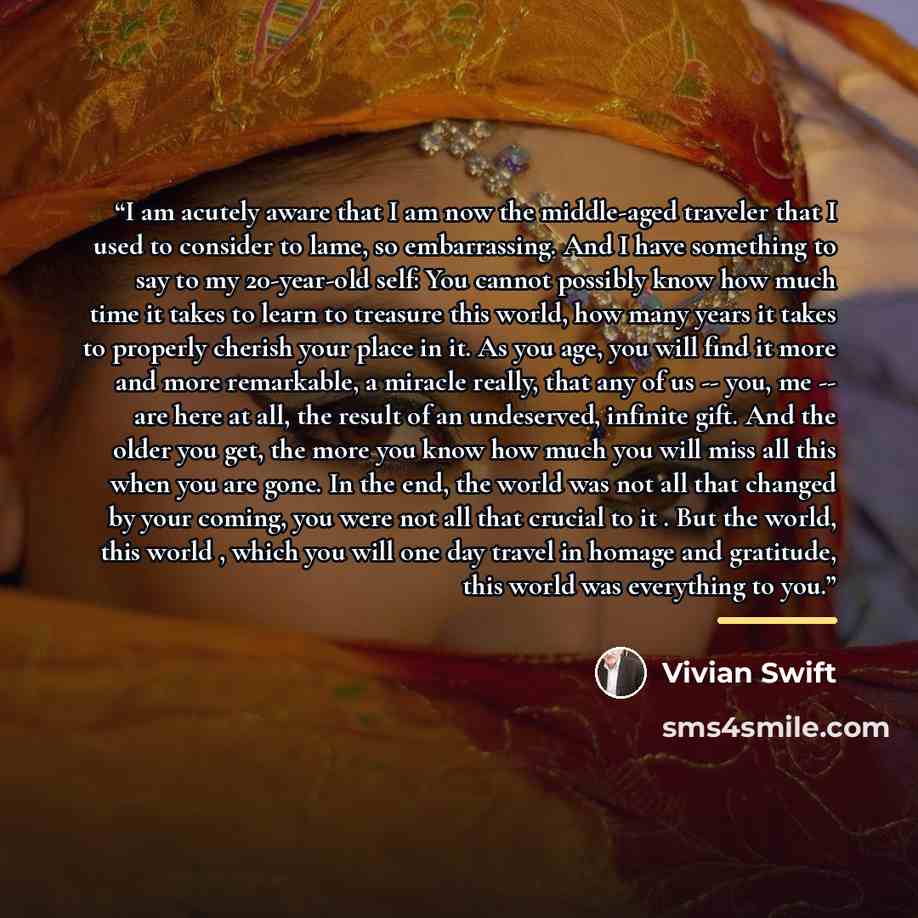 “I am acutely aware that I am now the middle-aged traveler that I used to consider to lame, so embarrassing. And I have something to say to my 20-year-old self: You cannot possibly know how much time it takes to learn to treasure this world, how many years it takes to properly cherish your place in…” quote by Vivian Swift
