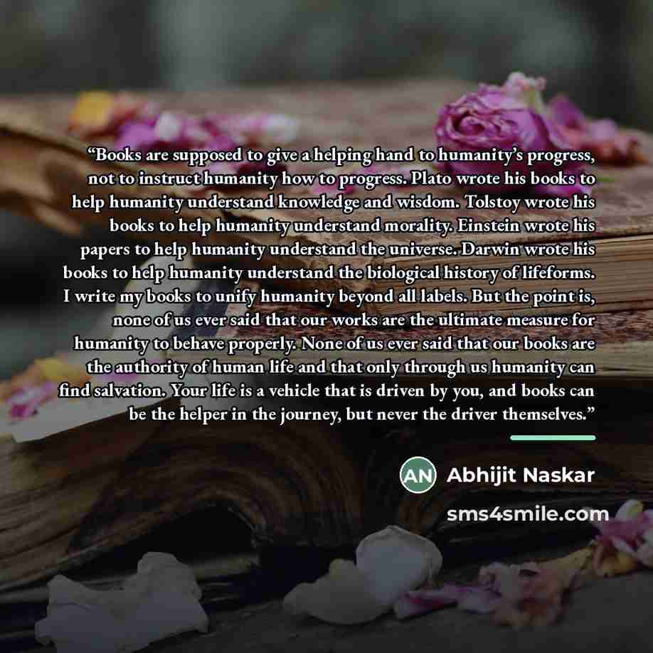 “Books are supposed to give a helping hand to humanity’s progress, not to instruct humanity how to progress. Plato wrote his books to help humanity understand knowledge and wisdom. Tolstoy wrote his books to help humanity understand morality. Einstein wrote his papers to help humanity understand…” quote by Abhijit Naskar