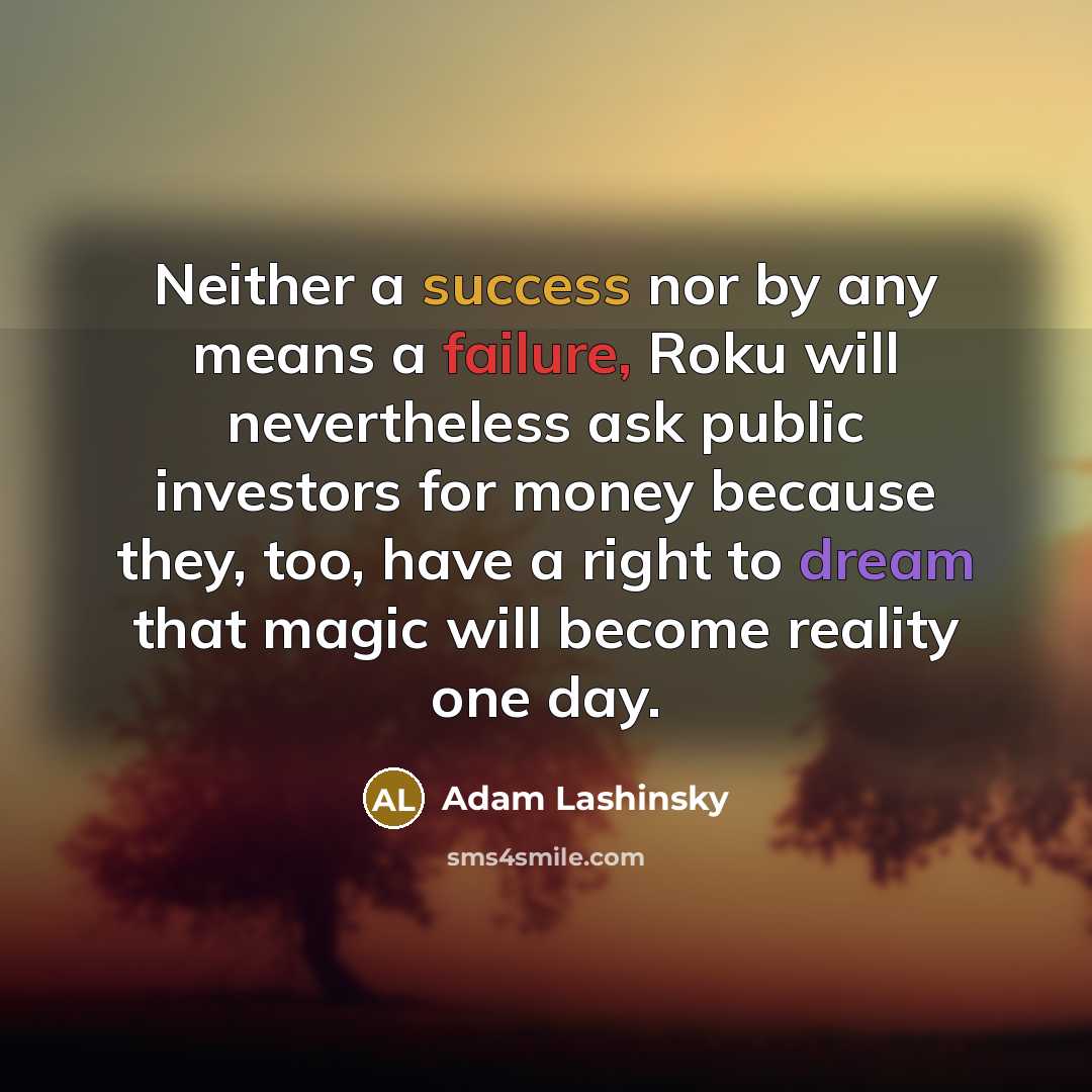 “Neither a success nor by any means a failure, Roku will nevertheless ask public investors for money because they, too, have a right to dream that magic will become reality one day.” quote by Adam Lashinsky