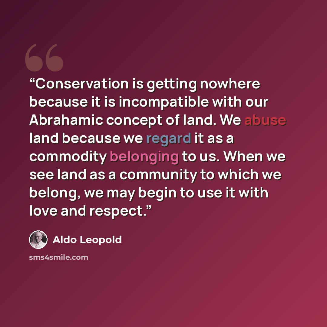 “Conservation is getting nowhere because it is incompatible with our Abrahamic concept of land. We abuse land because we regard it as a commodity belonging to us. When we see land as a community to which we belong, we may begin to use it with love and respect.” quote by Aldo Leopold