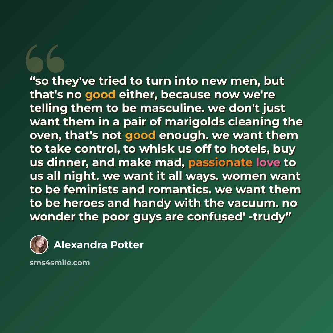 “so they've tried to turn into new men, but that's no good either, because now we're telling them to be masculine. we don't just want them in a pair of marigolds cleaning the oven, that's not good enough. we want them to take control, to whisk us off to hotels, buy us dinner, and make mad…” quote by alexandra potter