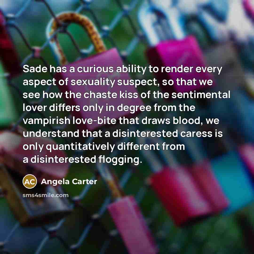 “Sade has a curious ability to render every aspect of sexuality suspect, so that we see how the chaste kiss of the sentimental lover differs only in degree from the vampirish love-bite that draws blood, we understand that a disinterested caress is only quantitatively different from a disinterested…” quote by Angela Carter