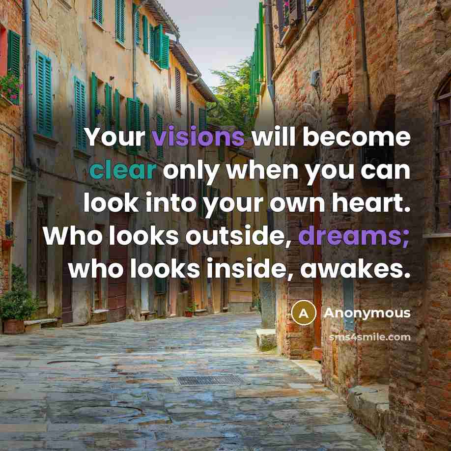 “Your visions will become clear only when you can look into your own heart. Who looks outside, dreams; who looks inside, awakes.” quote by Anonymous