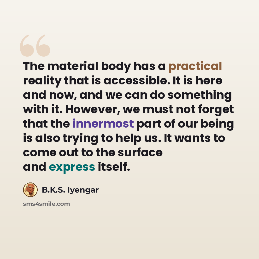 “The material body has a practical reality that is accessible. It is here and now, and we can do something with it. However, we must not forget that the innermost part of our being is also trying to help us. It wants to come out to the surface and express itself.” quote by B.K.S. Iyengar