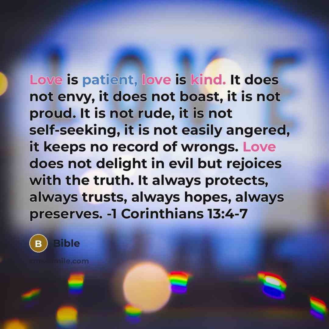 “Love is patient, love is kind. It does not envy, it does not boast, it is not proud. It is not rude, it is not self-seeking, it is not easily angered, it keeps no record of wrongs. Love does not delight in evil but rejoices with the truth. It always protects, always trusts, always hopes, always…” quote by Bible