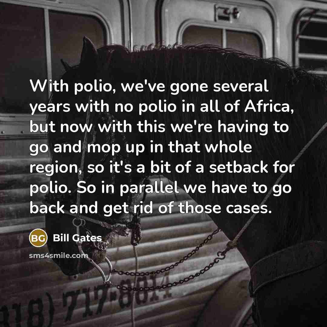 “With polio, we've gone several years with no polio in all of Africa, but now with this we're having to go and mop up in that whole region, so it's a bit of a setback for polio. So in parallel we have to go back and get rid of those cases.” quote by Bill Gates