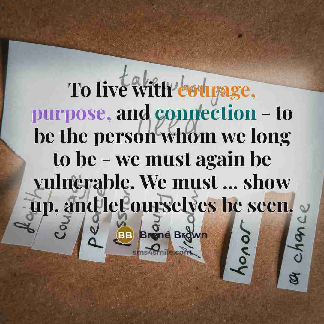 “To live with courage, purpose, and connection - to be the person whom we long to be - we must again be vulnerable. We must ... show up, and let ourselves be seen.” quote by Brené Brown