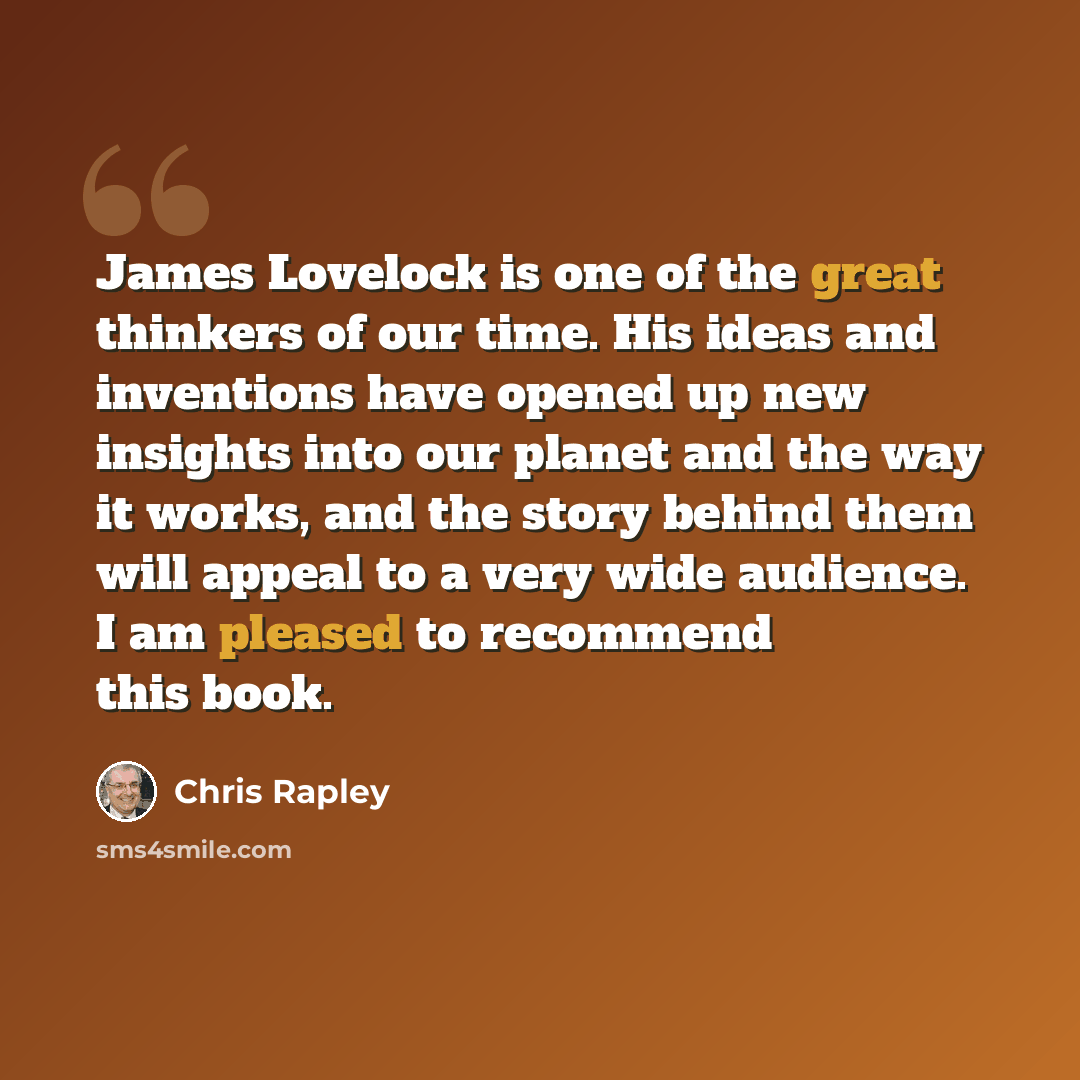 “James Lovelock is one of the great thinkers of our time. His ideas and inventions have opened up new insights into our planet and the way it works, and the story behind them will appeal to a very wide audience. I am pleased to recommend this book.” quote by Chris Rapley