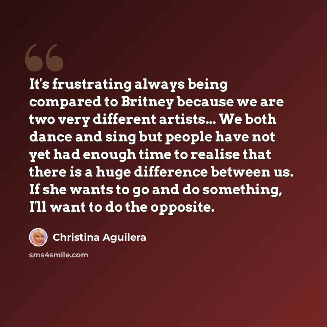 “It's frustrating always being compared to Britney because we are two very different artists... We both dance and sing but people have not yet had enough time to realise that there is a huge difference between us. If she wants to go and do something, I'll want to do the opposite.” quote by Christina Aguilera