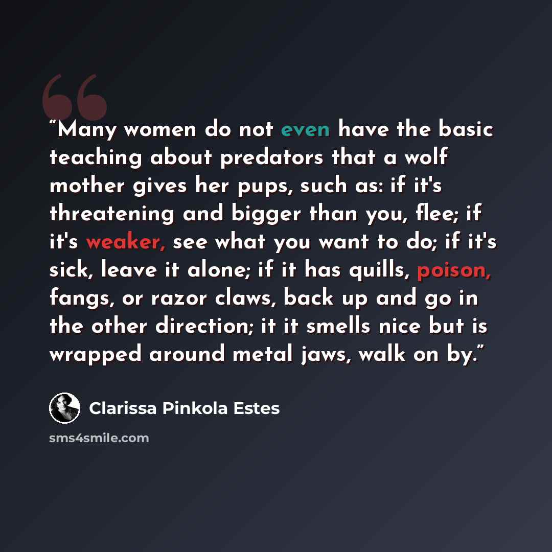 “Many women do not even have the basic teaching about predators that a wolf mother gives her pups, such as: if it's threatening and bigger than you, flee; if it's weaker, see what you want to do; if it's sick, leave it alone; if it has quills, poison, fangs, or razor claws, back up and go in the…” quote by Clarissa Pinkola Estés