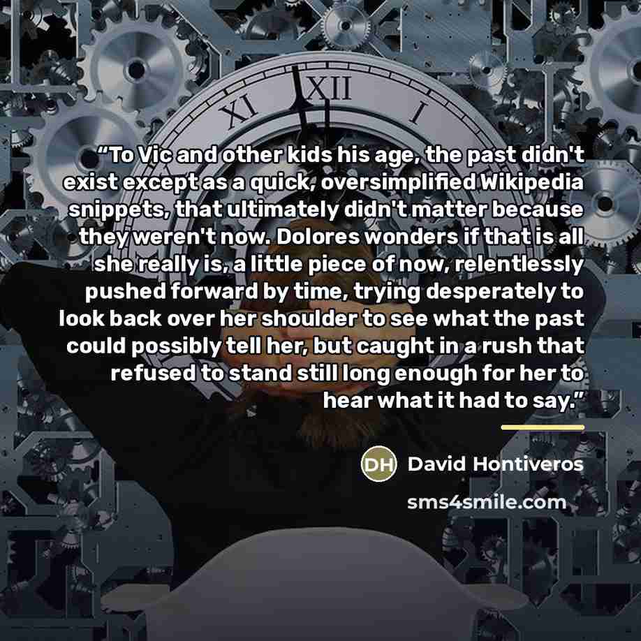 “To Vic and other kids his age, the past didn't exist except as a quick, oversimplified Wikipedia snippets, that ultimately didn't matter because they weren't now. Dolores wonders if that is all she really is, a little piece of now, relentlessly pushed forward by time, trying desperately to look…” quote by David Hontiveros
