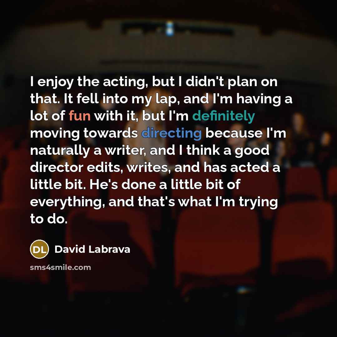 “I enjoy the acting, but I didn't plan on that. It fell into my lap, and I'm having a lot of fun with it, but I'm definitely moving towards directing because I'm naturally a writer, and I think a good director edits, writes, and has acted a little bit. He's done a little bit of everything, and…” quote by David Labrava