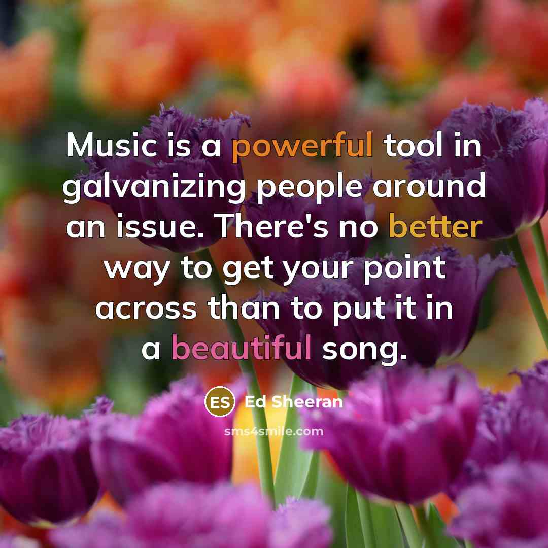 “Music is a powerful tool in galvanizing people around an issue. There's no better way to get your point across than to put it in a beautiful song.” quote by Ed Sheeran