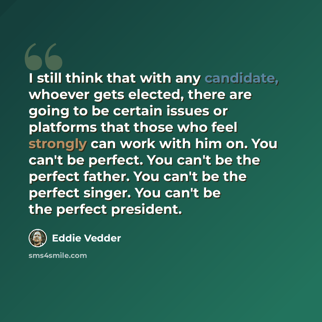 “I still think that with any candidate, whoever gets elected, there are going to be certain issues or platforms that those who feel strongly can work with him on. You can't be perfect. You can't be the perfect father. You can't be the perfect singer. You can't be the perfect president.” quote by Eddie Vedder