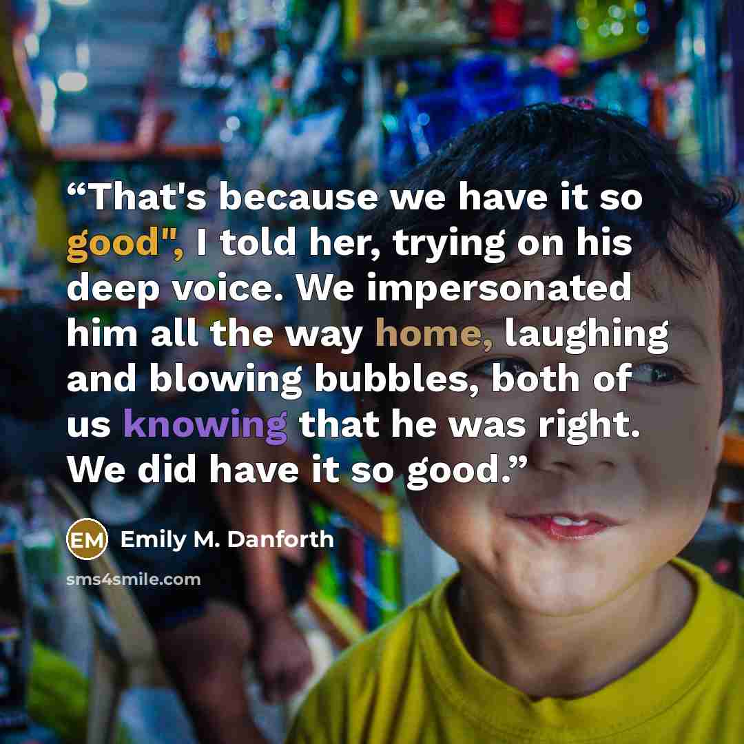 “That's because we have it so good", I told her, trying on his deep voice. We impersonated him all the way home, laughing and blowing bubbles, both of us knowing that he was right. We did have it so good.” quote by Emily M. Danforth