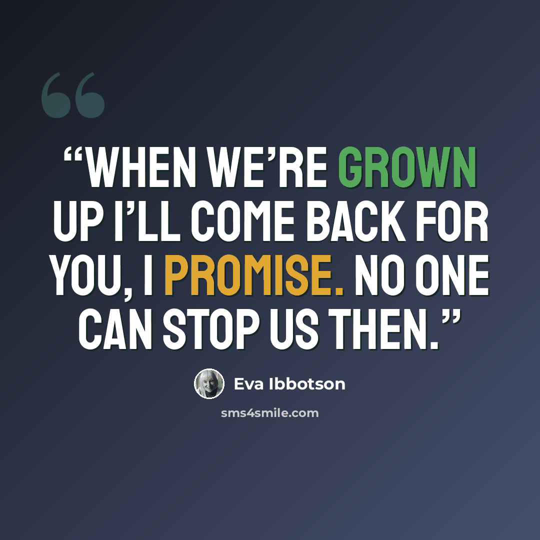 “When we’re grown up I’ll come back for you, I promise. No one can stop us then.” quote by Eva Ibbotson
