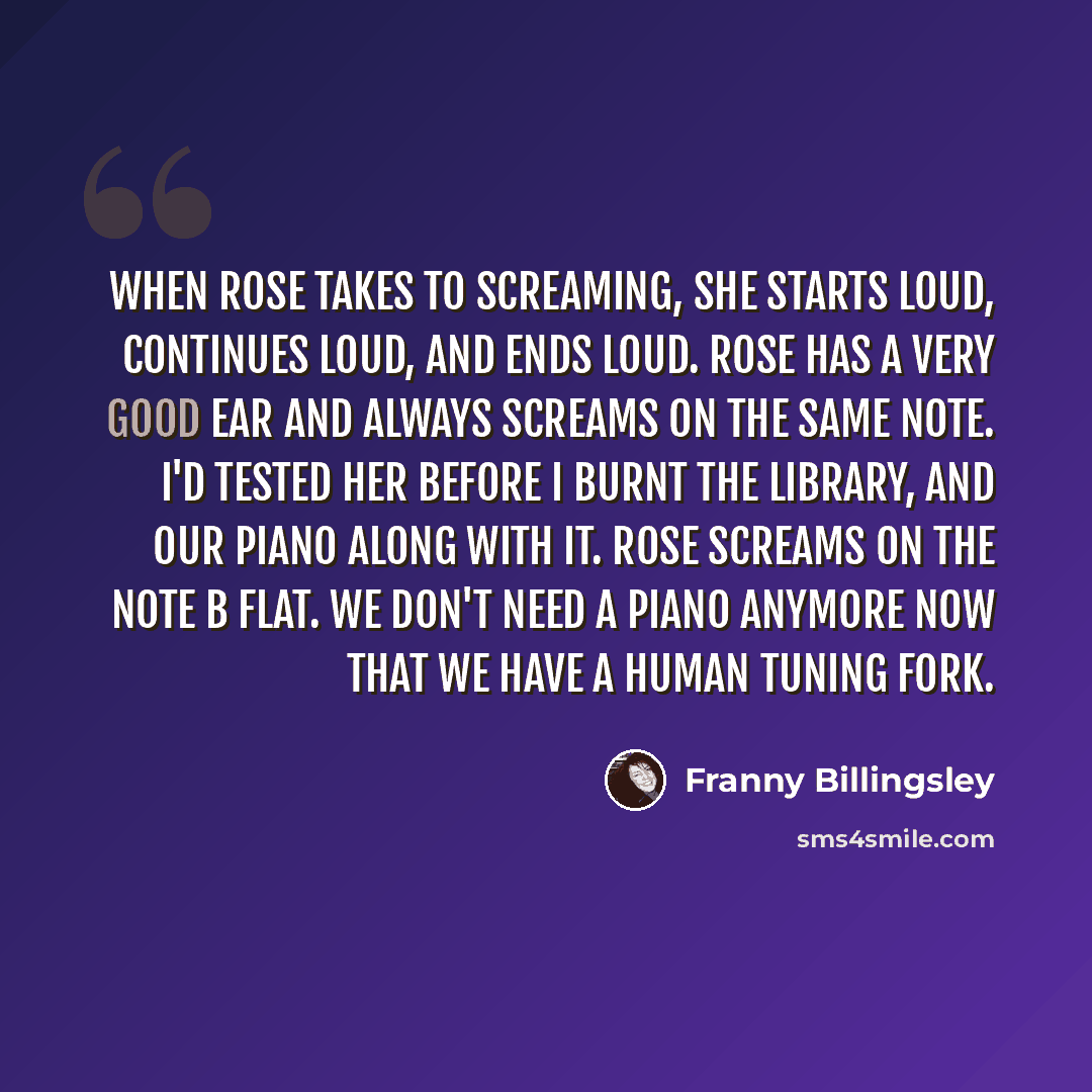 “When Rose takes to screaming, she starts loud, continues loud, and ends loud. Rose has a very good ear and always screams on the same note. I'd tested her before I burnt the library, and our piano along with it. Rose screams on the note B flat. We don't need a piano anymore now that we have a…” quote by Franny Billingsley