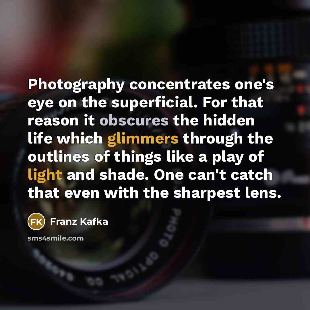 “Photography concentrates one's eye on the superficial. For that reason it obscures the hidden life which glimmers through the outlines of things like a play of light and shade. One can't catch that even with the sharpest lens.” quote by Franz Kafka