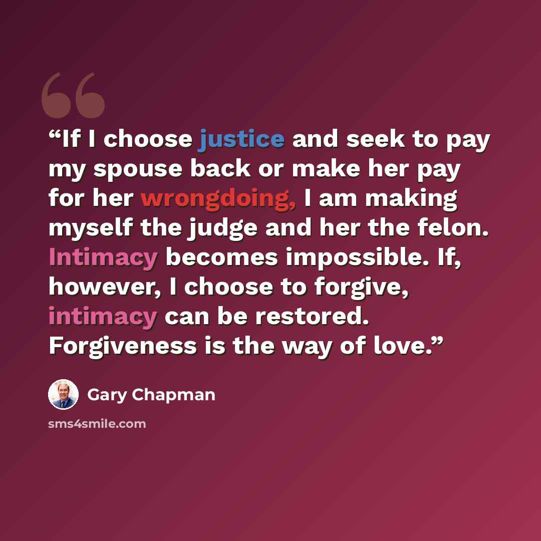 “If I choose justice and seek to pay my spouse back or make her pay for her wrongdoing, I am making myself the judge and her the felon. Intimacy becomes impossible. If, however, I choose to forgive, intimacy can be restored. Forgiveness is the way of love.” quote by Gary Chapman