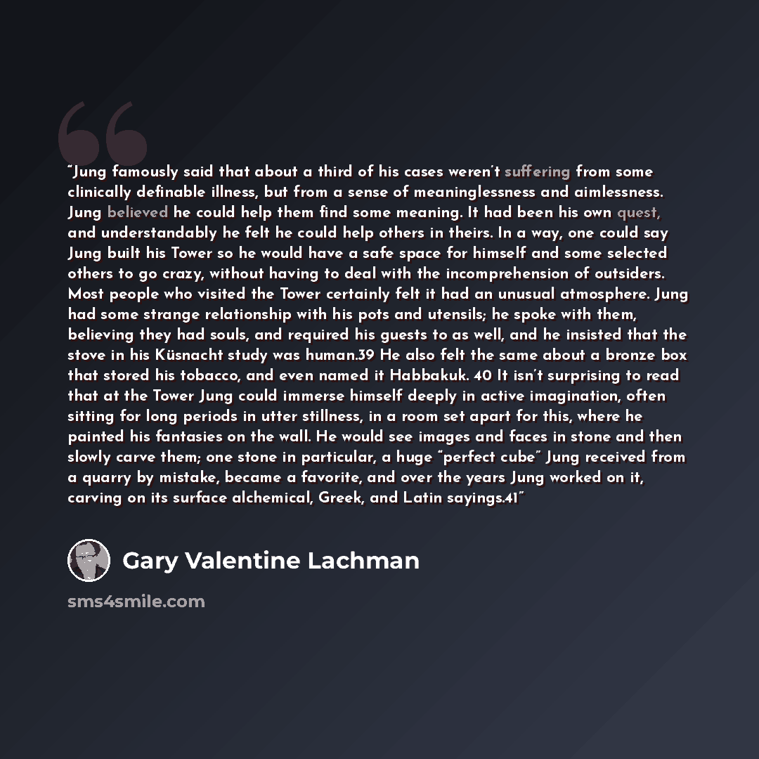 “Jung famously said that about a third of his cases weren’t suffering from some clinically definable illness, but from a sense of meaninglessness and aimlessness. Jung believed he could help them find some meaning. It had been his own quest, and understandably he felt he could help others in…” quote by Gary Valentine Lachman
