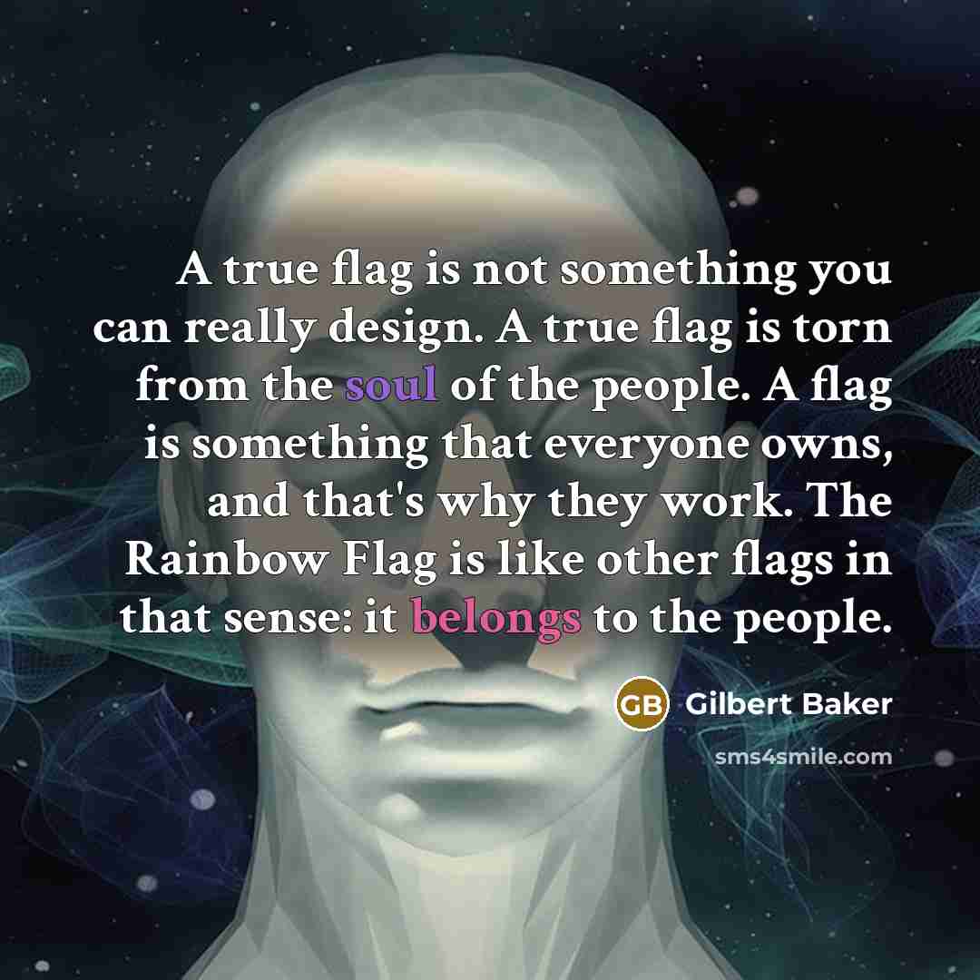 “A true flag is not something you can really design. A true flag is torn from the soul of the people. A flag is something that everyone owns, and that's why they work. The Rainbow Flag is like other flags in that sense: it belongs to the people.” quote by Gilbert Baker