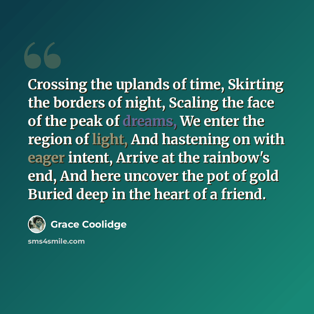 “Crossing the uplands of time, Skirting the borders of night, Scaling the face of the peak of dreams, We enter the region of light, And hastening on with eager intent, Arrive at the rainbow's end, And here uncover the pot of gold Buried deep in the heart of a friend.” quote by Grace Coolidge
