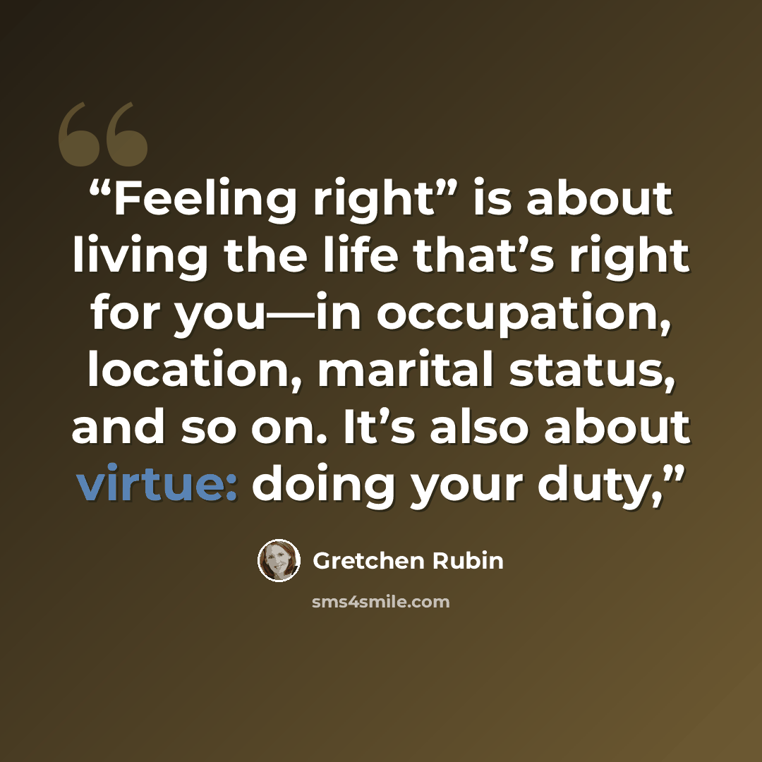 “Feeling right” is about living the life that’s right for you—in occupation, location, marital status, and so on. It’s also about virtue: doing your duty,” quote by Gretchen Rubin