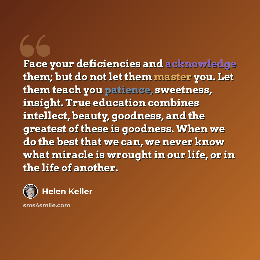 “Face your deficiencies and acknowledge them; but do not let them master you. Let them teach you patience, sweetness, insight. True education combines intellect, beauty, goodness, and the greatest of these is goodness. When we do the best that we can, we never know what miracle is wrought in our…” quote by Helen Keller