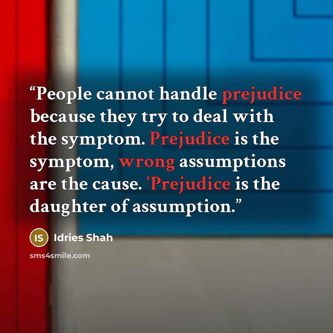 “People cannot handle prejudice because they try to deal with the symptom. Prejudice is the symptom, wrong assumptions are the cause. 'Prejudice is the daughter of assumption.” quote by Idries Shah