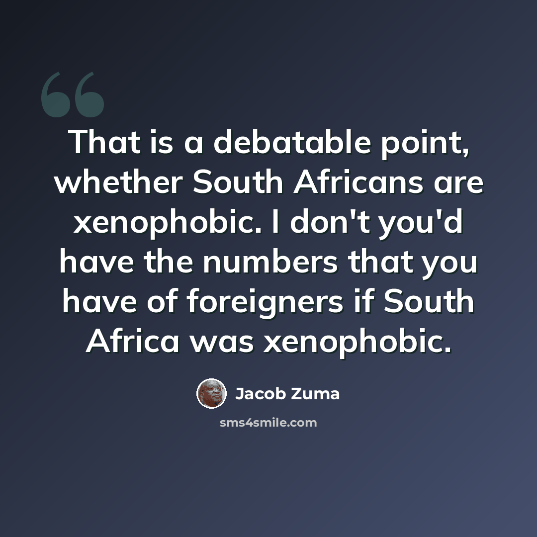 “That is a debatable point, whether South Africans are xenophobic. I don't you'd have the numbers that you have of foreigners if South Africa was xenophobic.” quote by Jacob Zuma