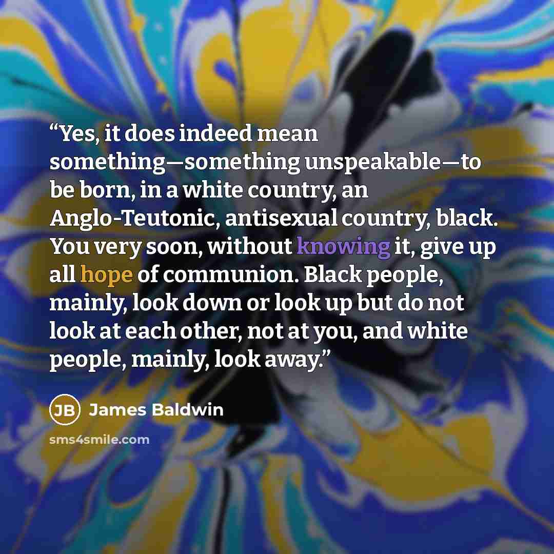 “Yes, it does indeed mean something—something unspeakable—to be born, in a white country, an Anglo-Teutonic, antisexual country, black. You very soon, without knowing it, give up all hope of communion. Black people, mainly, look down or look up but do not look at each other, not at you, and white…” quote by James Baldwin