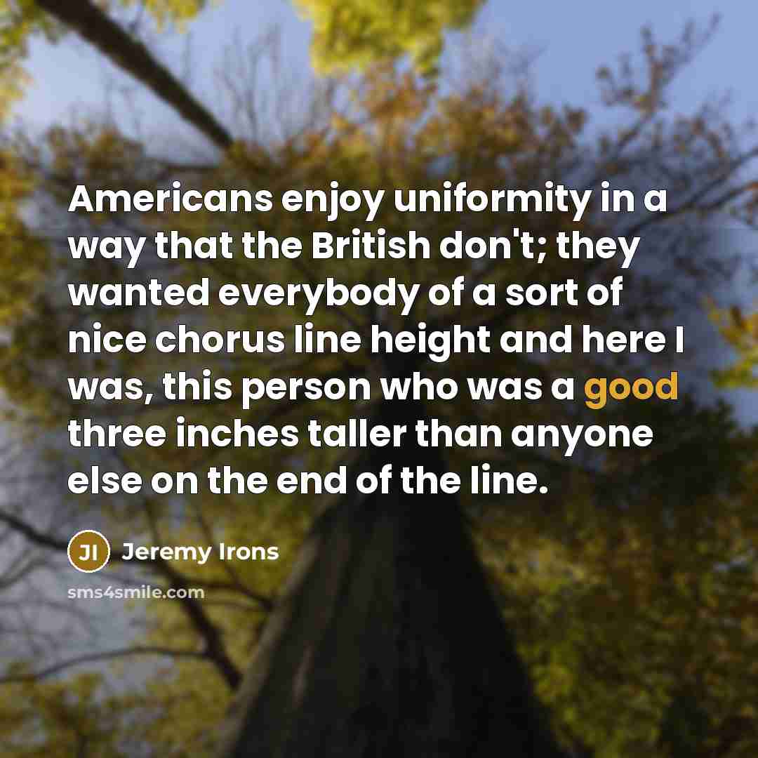 “Americans enjoy uniformity in a way that the British don't; they wanted everybody of a sort of nice chorus line height and here I was, this person who was a good three inches taller than anyone else on the end of the line.” quote by Jeremy Irons