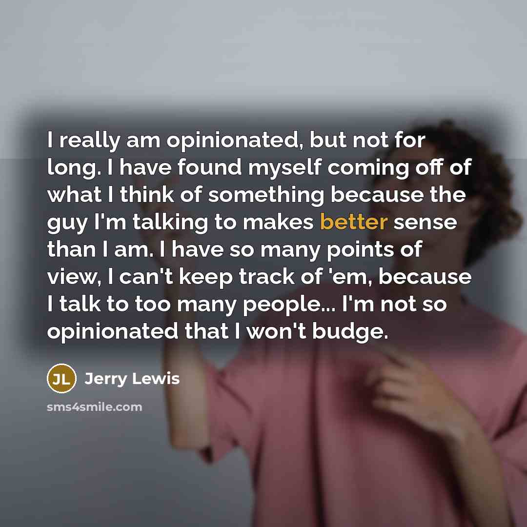 “I really am opinionated, but not for long. I have found myself coming off of what I think of something because the guy I'm talking to makes better sense than I am. I have so many points of view, I can't keep track of 'em, because I talk to too many people... I'm not so opinionated that I won't…” quote by Jerry Lewis