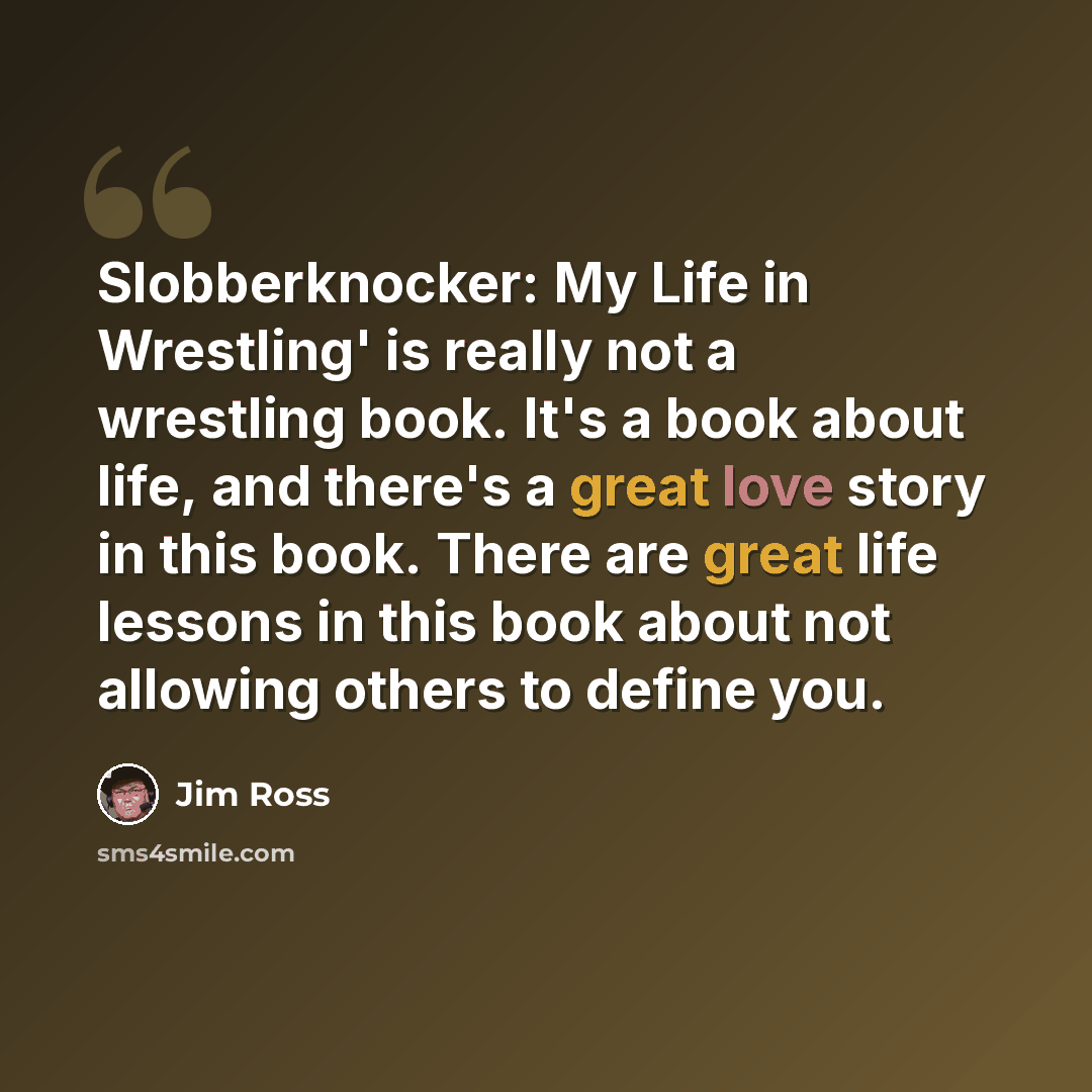 “Slobberknocker: My Life in Wrestling' is really not a wrestling book. It's a book about life, and there's a great love story in this book. There are great life lessons in this book about not allowing others to define you.” quote by Jim Ross