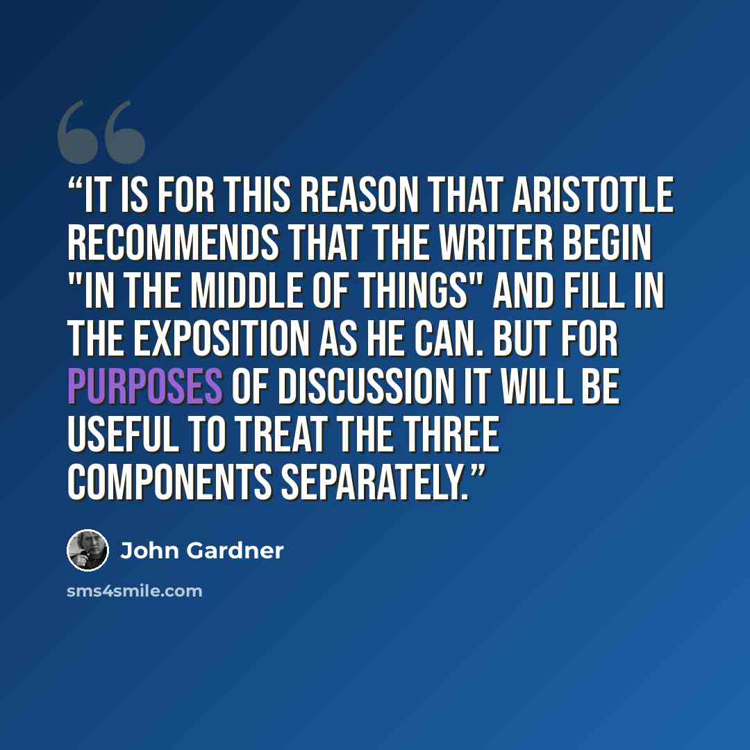 “It is for this reason that Aristotle recommends that the writer begin "in the middle of things" and fill in the exposition as he can. But for purposes of discussion it will be useful to treat the three components separately.” quote by John Gardner