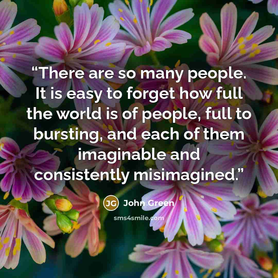 “There are so many people. It is easy to forget how full the world is of people, full to bursting, and each of them imaginable and consistently misimagined.” quote by John Green