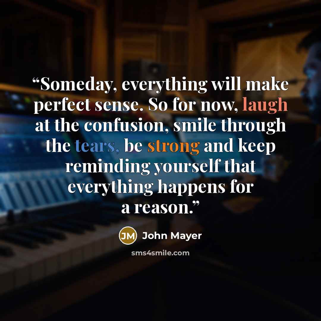 “Someday, everything will make perfect sense. So for now, laugh at the confusion, smile through the tears, be strong and keep reminding yourself that everything happens for a reason.” quote by John Mayer