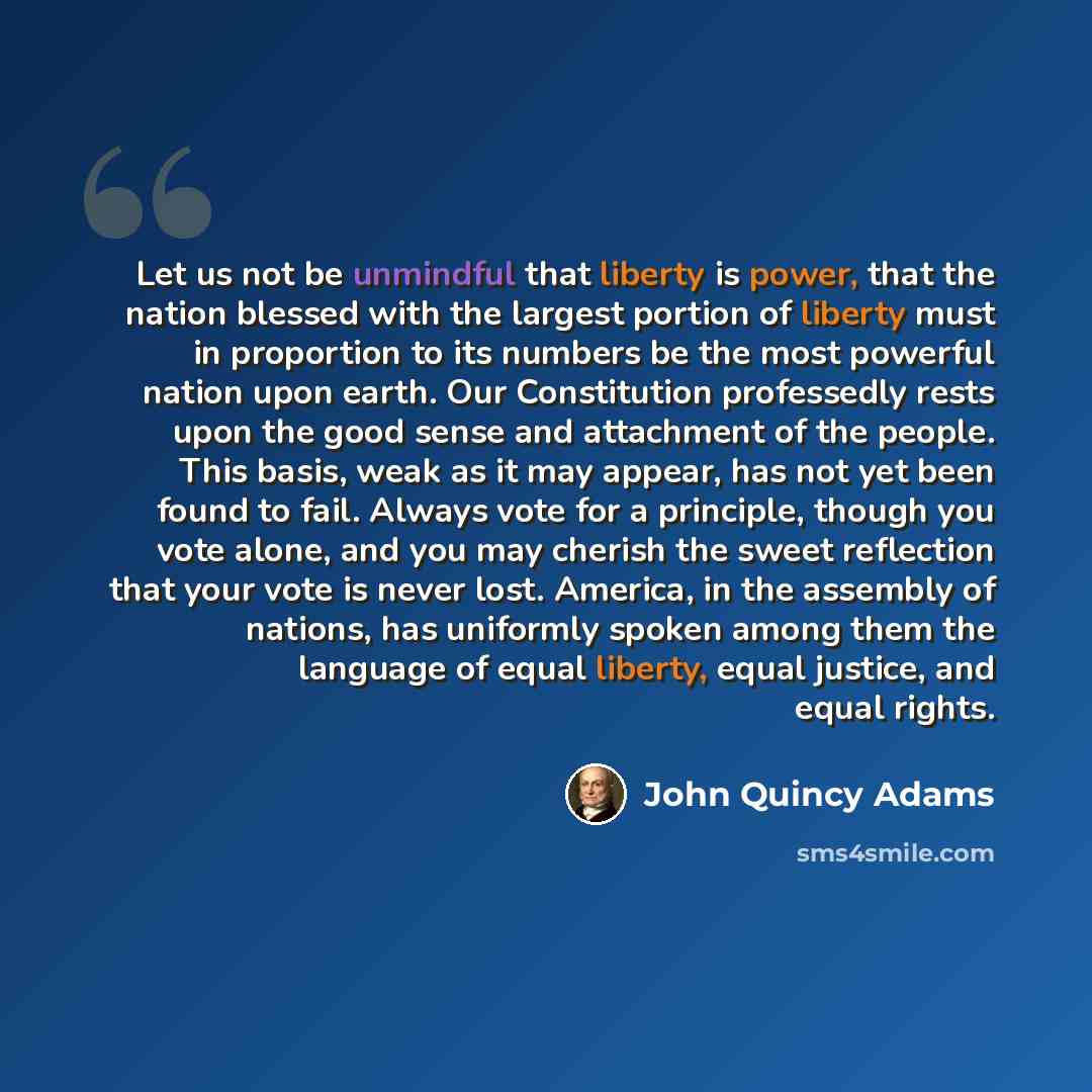“Let us not be unmindful that liberty is power, that the nation blessed with the largest portion of liberty must in proportion to its numbers be the most powerful nation upon earth. Our Constitution professedly rests upon the good sense and attachment of the people. This basis, weak as it may…” quote by John Quincy Adams