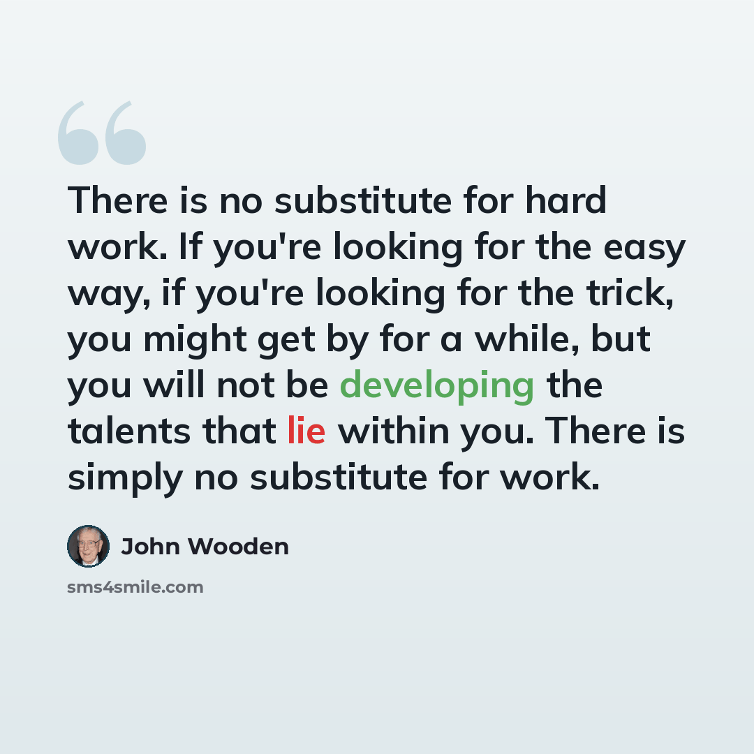 “There is no substitute for hard work. If you're looking for the easy way, if you're looking for the trick, you might get by for a while, but you will not be developing the talents that lie within you. There is simply no substitute for work.” quote by John Wooden