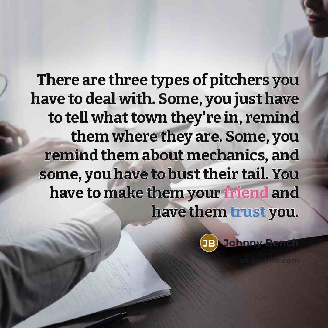 “There are three types of pitchers you have to deal with. Some, you just have to tell what town they're in, remind them where they are. Some, you remind them about mechanics, and some, you have to bust their tail. You have to make them your friend and have them trust you.” quote by Johnny Bench