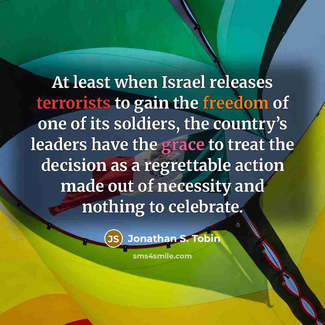 “At least when Israel releases terrorists to gain the freedom of one of its soldiers, the country’s leaders have the grace to treat the decision as a regrettable action made out of necessity and nothing to celebrate.” quote by Jonathan S. Tobin
