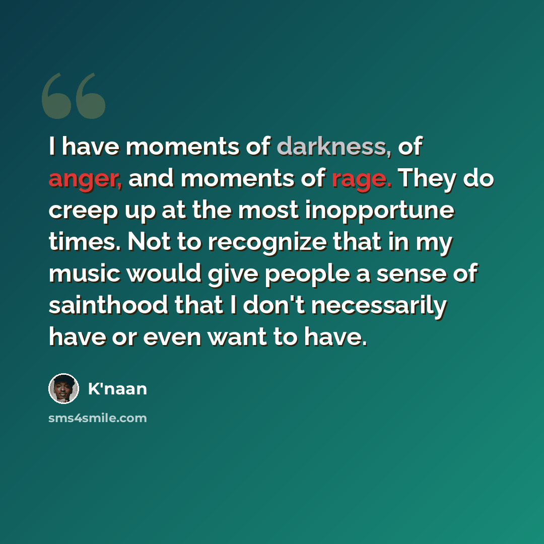 “I have moments of darkness, of anger, and moments of rage. They do creep up at the most inopportune times. Not to recognize that in my music would give people a sense of sainthood that I don't necessarily have or even want to have.” quote by K'naan