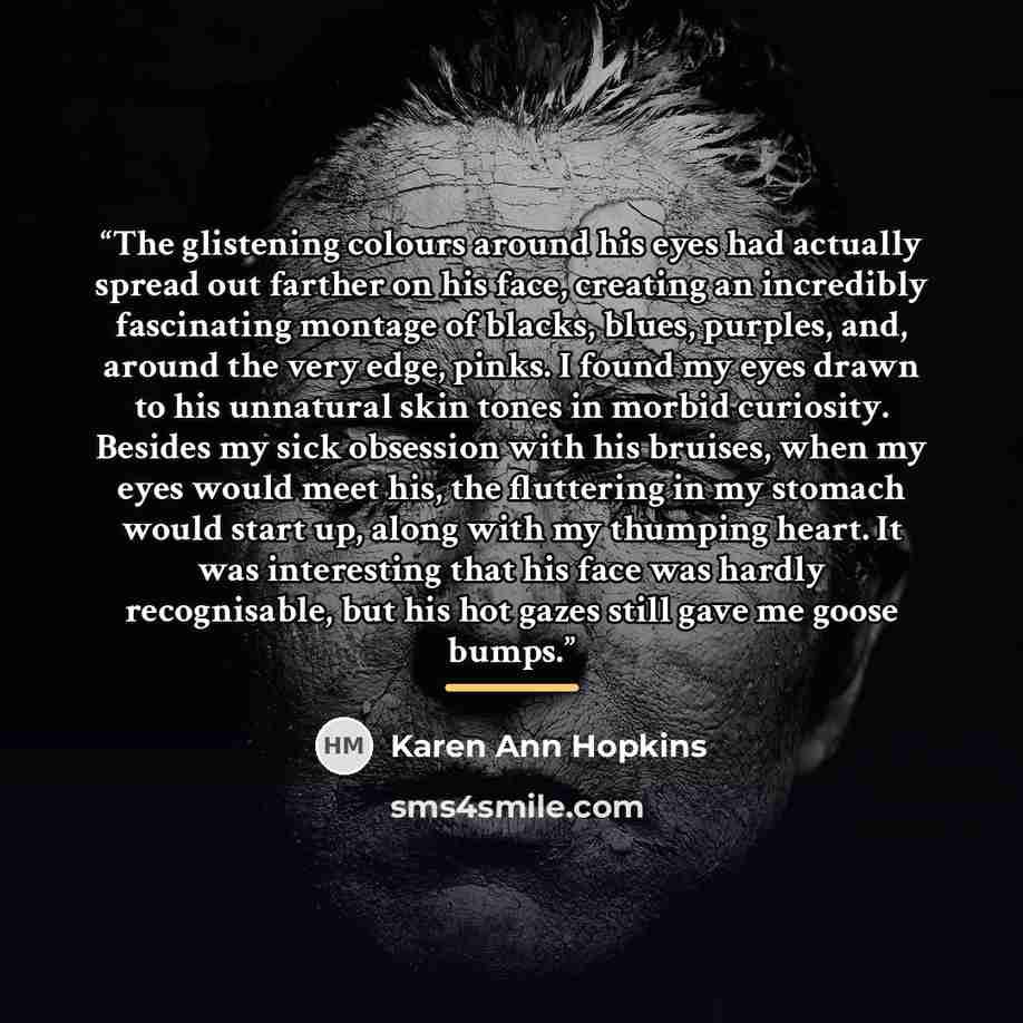 “The glistening colours around his eyes had actually spread out farther on his face, creating an incredibly fascinating montage of blacks, blues, purples, and, around the very edge, pinks. I found my eyes drawn to his unnatural skin tones in morbid curiosity. Besides my sick obsession with his…” quote by Karen Ann Hopkins