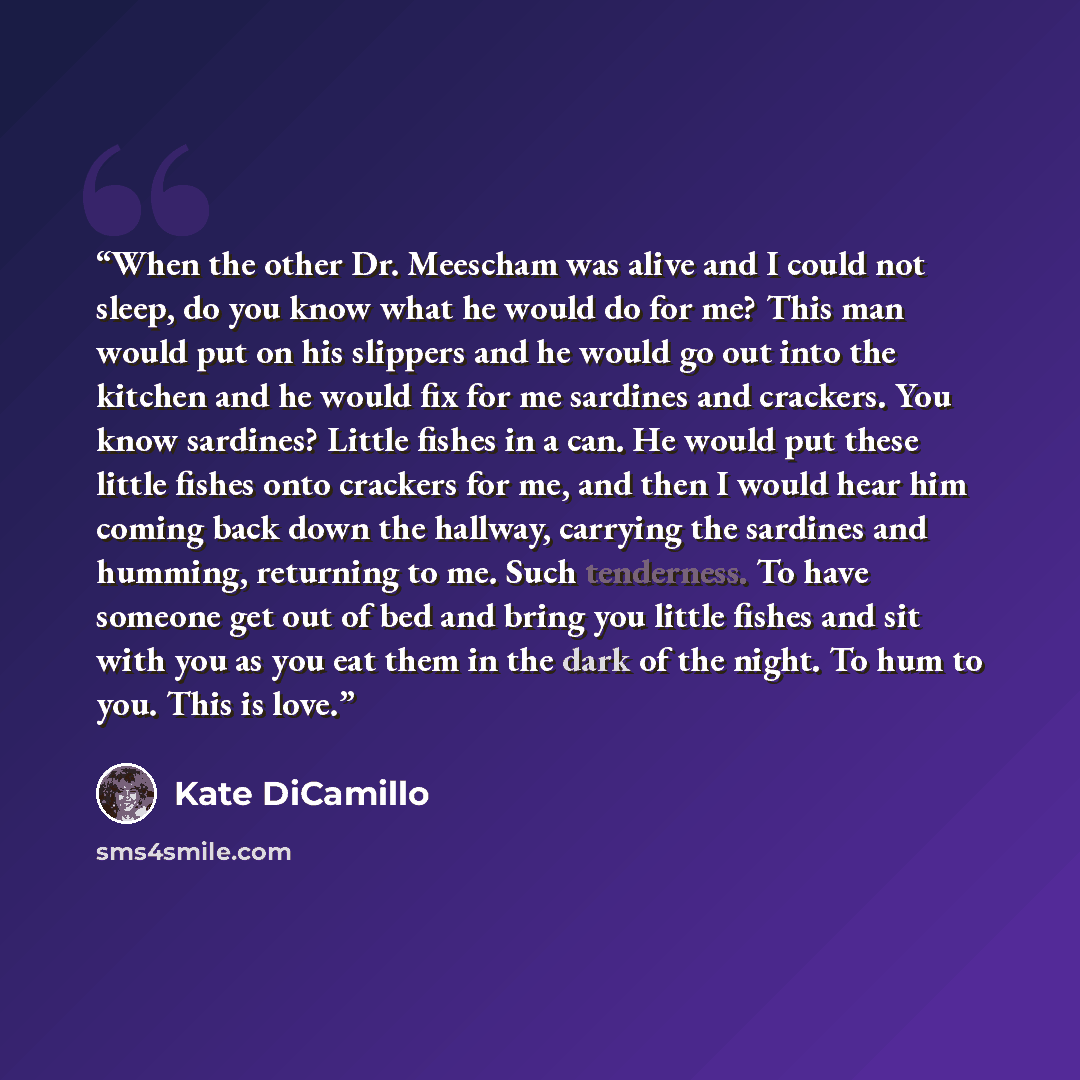 “When the other Dr. Meescham was alive and I could not sleep, do you know what he would do for me? This man would put on his slippers and he would go out into the kitchen and he would fix for me sardines and crackers. You know sardines? Little fishes in a can. He would put these little fishes onto…” quote by Kate DiCamillo