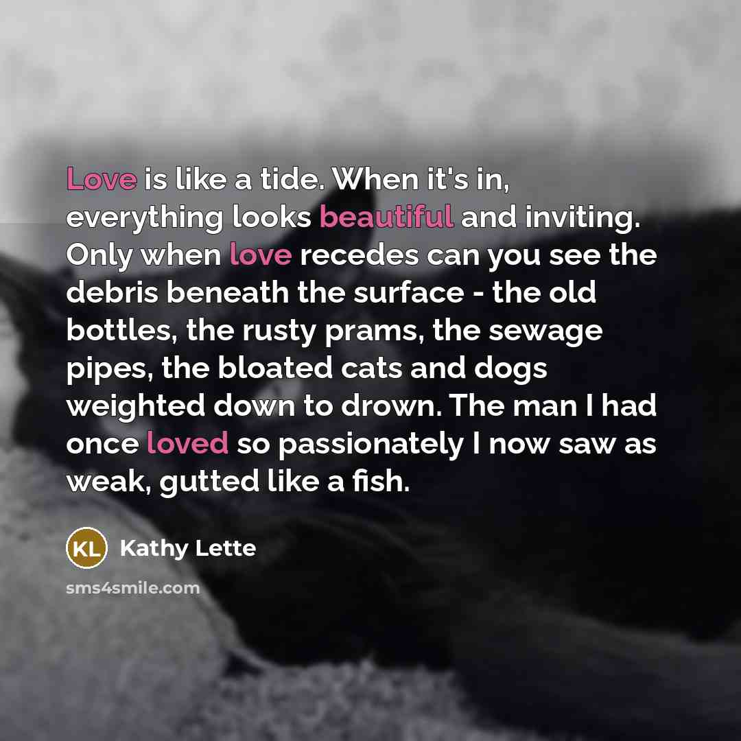 “Love is like a tide. When it's in, everything looks beautiful and inviting. Only when love recedes can you see the debris beneath the surface - the old bottles, the rusty prams, the sewage pipes, the bloated cats and dogs weighted down to drown. The man I had once loved so passionately I now saw…” quote by Kathy Lette