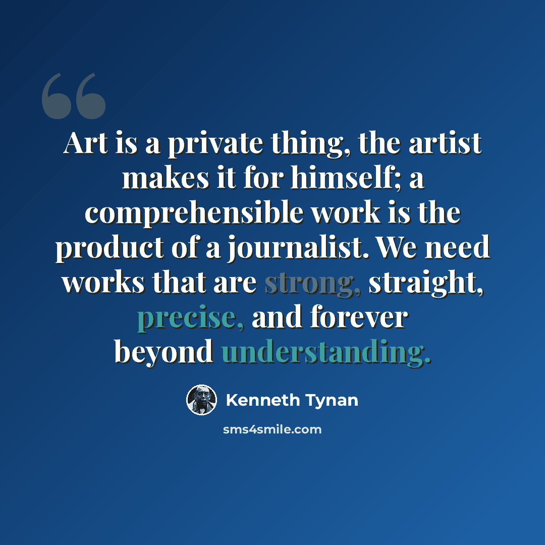 “Art is a private thing, the artist makes it for himself; a comprehensible work is the product of a journalist. We need works that are strong, straight, precise, and forever beyond understanding.” quote by Kenneth Tynan